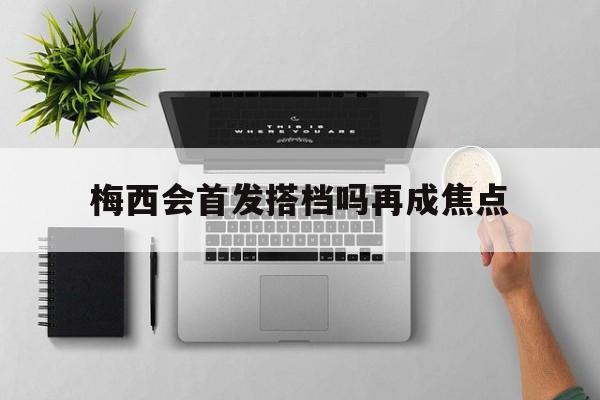 梅西会首发搭档吗再成焦点(梅西会首发搭档吗再成焦点球员)